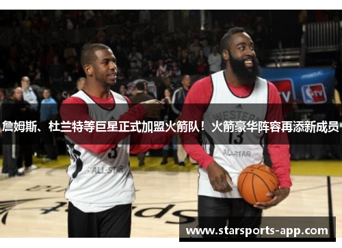 詹姆斯、杜兰特等巨星正式加盟火箭队！火箭豪华阵容再添新成员
